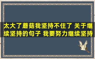 太大了蘑菇我坚持不住了 关于继续坚持的句子 *努力继续坚持下去的句子